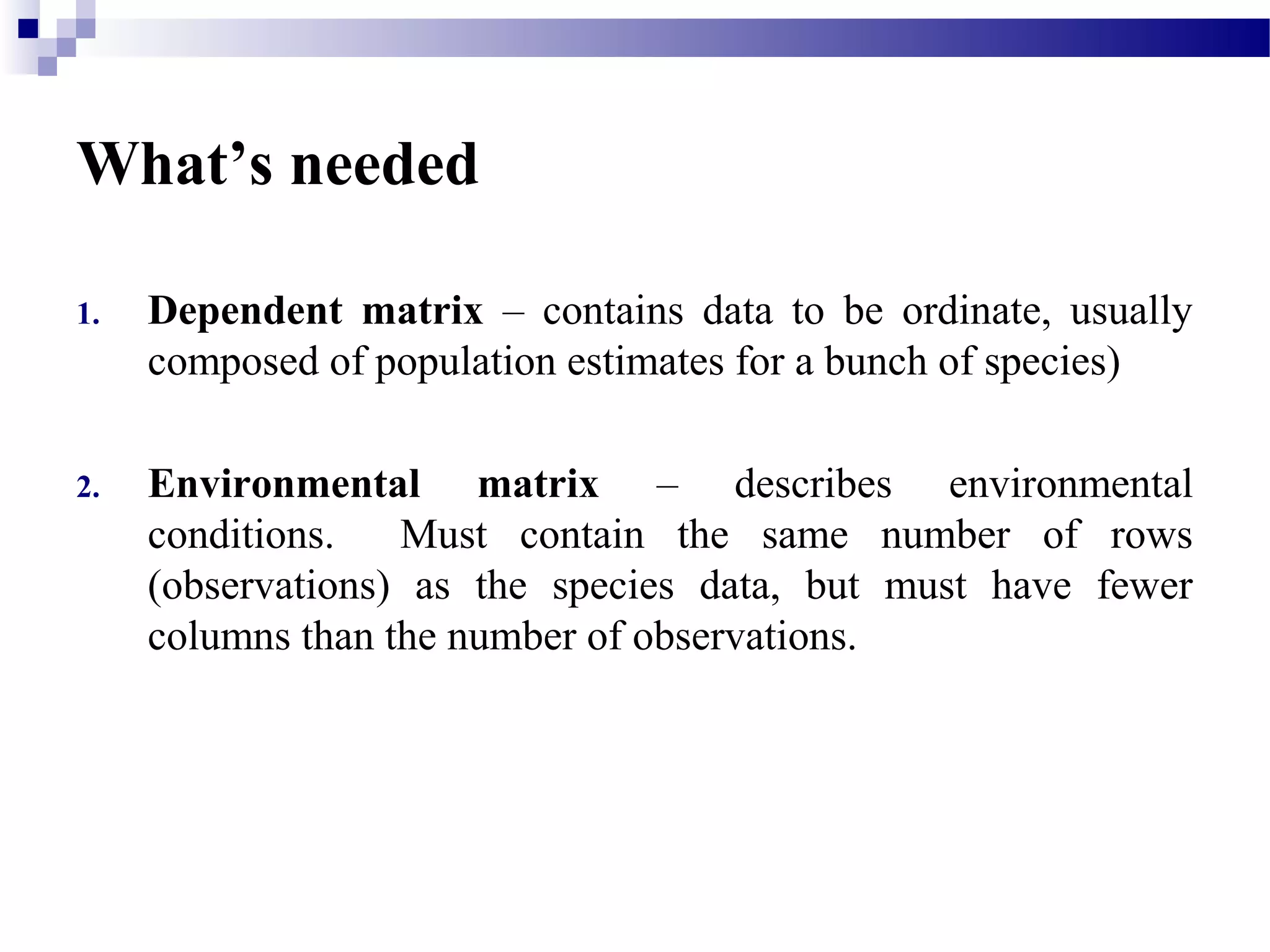 What’s needed
1. Dependent matrix – contains data to be ordinate, usually
composed of population estimates for a bunch of species)
2. Environmental matrix – describes environmental
conditions. Must contain the same number of rows
(observations) as the species data, but must have fewer
columns than the number of observations.
 