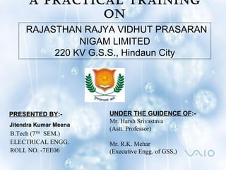 A PRACTICAL TRAINING
ON
RAJASTHAN RAJYA VIDHUT PRASARAN
NIGAM LIMITED
220 KV G.S.S., Hindaun City
UNDER THE GUIDENCE OF:-
Mr. Harsh Srivastava
(Astt. Professor)
Mr. R.K. Mehar
(Executive Engg. of GSS,)
PRESENTED BY:-
Jitendra Kumar Meena
B.Tech (7TH
SEM.)
ELECTRICAL ENGG.
ROLL NO. -7EE06
 