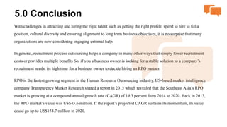 5.0 Conclusion
With challenges in attracting and hiring the right talent such as getting the right profile, speed to hire to fill a
position, cultural diversity and ensuring alignment to long term business objectives, it is no surprise that many
organizations are now considering engaging external help.
In general, recruitment process outsourcing helps a company in many other ways that simply lower recruitment
costs or provides multiple benefits So, if you a business owner is looking for a stable solution to a company’s
recruitment needs, its high time for a business owner to decide hiring an RPO partner.
RPO is the fastest growing segment in the Human Resource Outsourcing industry. US-based market intelligence
company Transparency Market Research shared a report in 2015 which revealed that the Southeast Asia’s RPO
market is growing at a compound annual growth rate (CAGR) of 19.3 percent from 2014 to 2020. Back in 2013,
the RPO market’s value was US$45.6 million. If the report’s projected CAGR sustains its momentum, its value
could go up to US$154.7 million in 2020.
 