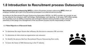1.0 Introduction to Recruitment process Outsourcing
Recruitment process outsourcing (RPO) is a form of business process outsourcing (BPO) where an
employer transfers all or part of its recruitment processes to an external service provider.
According to the Recruitment Process Outsourcing Association (RPOA). An RPO provider can provide its own
or may assume the company’s staff, technology, methodologies, and reporting. In all cases, RPO differs greatly
from providers such as staffing companies and contingent/ retained search providers in that it assumes
ownership of the design and management of the recruitment process and the responsibility of results.
1.1 Main Objectives of Research Study
 To determine the major factors that influence the decision to outsource HR activities.
 To determine at what extent an organization can outsource.
 To identify the process that how Recruitment Process Outsourcing firm works.
 To know the future of HR Outsourcing in the IT industry.
 