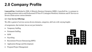 Lancesoft Inc. Established in 2000, A Minority Business Enterprise (MBE), LanceSoft Inc. is a pioneer in
providing premium end-to-end Professional IT/Non-IT Contingent Workforce Solutions and IT Services to
diverse clients across various domains
2.1 Core Service Offerings
We offer a gamut of services across diverse domains, categories, skill sets with varying lengths
of assignments, that include, but are not just limited to:
 Temporary Staffing
 Permanent Staffing
 SOW
 Payrolling
 Recruitment Process Outsourcing (RPO)
 Application Design and Development
 Program/Project Management
2.0 Company Profile
 