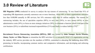 3.0 Review of Literature
HR Magazine (1995) conducted its survey to analyse the top reasons of outsourcing. “It was found that 91% of
responding HR departments currently outsources one or more functions. About 40% of these organizations outsource
less than $100,000 annually in HR services, but 16% outsource more than $1 million annually. The reasons for
outsourcing includes, the use of specialists expertise (88%), to save time (54%), to save money (41%), to save
administrative costs (38%), to focus on more strategic initiatives (30%), to eliminate a function which is not part of the
core business (26%), to redistribute increased responsibilities (21%) and finally to reduce liability (7%)”.
Recruitment Process Outsourcing Association (RPOA), 2005 was formed by John Younger, Kevin Wheeler,
Jimmy Taylor and Mike Mayeux to streamline the RPO activities It is a non-profit 501(C) (3) organization serving
the industry. RPO service providers are the members of RPOA, committed to educating the marketing about RPO,
promoting its benefits, incorporating common metrics and comparative information, and developing and enforcing
certifications.
 