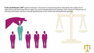 Snell and Bohlander 2007 stated recruitment is the process of positioning those individuals who might join an
organization and heartening them to apply for current and anticipated job openings while selection is the process of
choosing individuals who have relevant qualifications to fill current and anticipated job openings.
 