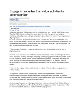Engage in real rather than virtual activities for
better cognition
Jitendra Nagpal, Hindustan Times
October 31, 2012
Email to Author
First Published: 15:55 IST(31/10/2012)
Last Updated: 15:58 IST(31/10/2012)
share share on facebookshare on linkedinshare on googleshare on emailmore.
2 comments
email print
In the past, a group of children playing in the neighbourhood was a familiar sight. Not anymore.
More than 70% of children all over the world spend time with their gizmos and gadgets.
Drastically-reduced physical activity among today’s generation is the reason why a large number
of youngsters in
the world are obese. Research reveals that when a child makes the virtual world his/her best
friend, he/she finds it difficult to cope with reality. Anti-social behaviour, feelings of emptiness, guilt
and loneliness are prevalent among children who use gadgets daily. Let’s see what activities can
help the young generation beat tech addiction.
* Young people should learn vocational skills which in turn, develop their mental as well as
physical abilities.
* Parents could encourage their children to join organisations or centres for learning instruments,
music and dance, cookery, drawing or designing, painting, playing chess and various other sports
such as basketball, tennis, football, squash, swimming, cycling etc. Engaging in real rather than
virtual activities will not only strengthen one’s cognitive abilities such as attention, memory,
decision-making, thinking and problem-solving abilities but also boost self-confidence and self-
esteem.
* One may also engage in daily activities such as helping in household chores, gardening or
walking the dog.
* Gadgets are used much less in democratic families where parents have child-centric
communication and children feel empowered and participatory about their lives. So, parents
should have face to face child-centric interaction with their children. They don’t have to pamper the
child but demonstrate their affection and caring nature.
Jitendra Nagpal is senior consultant psychiatrist and incharge, Institute of Life Skills and Mental
Health Promotion, Moolchand Medcity, New Delhi and programme director - Expressions India,
the National Life Skills Education and School Wellness programme
 