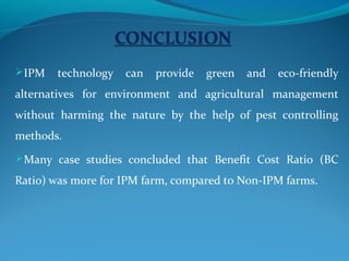 IPM   technology   can   provide   green   and   eco-friendly
alternatives for environment and agricultural management
without harming the nature by the help of pest controlling
methods.
Many case studies concluded that Benefit Cost Ratio (BC

Ratio) was more for IPM farm, compared to Non-IPM farms.
 