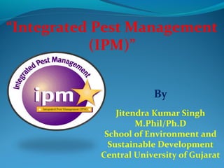 “Integrated Pest Management
           (IPM)”


                        By
                Jitendra Kumar Singh
                     M.Phil/Ph.D
             School of Environment and
              Sustainable Development
            Central University of Gujarat
 