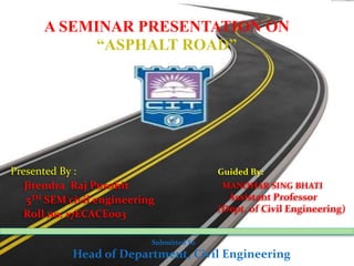 A SEMINAR PRESENTATION ON
“ASPHALT ROAD”
Submitted To
Head of Department, Civil Engineering
Presented By :
Jitendra Raj Purohit
5TH SEM civil engineering
Roll no. 17ECACE003
Guided By:
MANOHAR SING BHATI
Assistant Professor
(Dept. of Civil Engineering)
 