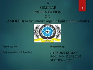 A
SEMINAR
PRESENTATION
ON
AMOLED(Active matrix organic light emitting diode)
Presented To:-
Prof. aswathhi puthhukulam
Presented By:-
JITENDRA KUMAR
ROLL NO.-12EJIEC045
SECTION –C(C3)
1
 