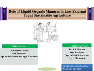 1
Dr. Rajhans Verma
Asst. Professor
Dept. of Soil Science andAgri. Chemistry
Submitted to Major Advisor
Dr. S.S. Sharma
Asst. Professor
Dept. of Soil Science and
Agri. Chemistry
Role of Liquid Organic Manures in Low External
Input Sustainable Agriculture
Speaker: Jitendra choudhary
(M.Sc. Soil Science)
 