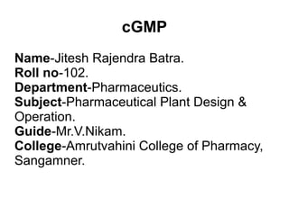cGMP
Name-Jitesh Rajendra Batra.
Roll no-102.
Department-Pharmaceutics.
Subject-Pharmaceutical Plant Design &
Operation.
Guide-Mr.V.Nikam.
College-Amrutvahini College of Pharmacy,
Sangamner.
 