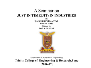 A Seminar on
JUST IN TIME(JIT) IN INDUSTRIES
By
OMKAR DIPAK JAGTAP
Roll No. B-347
Guided by
Prof. K.P.PAWAR
Department of Mechanical Engineering
Trinity College of Engineering & Research,Pune
[2016-17]
 