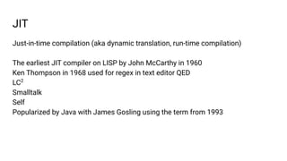 JIT
Just-in-time compilation (aka dynamic translation, run-time compilation)
The earliest JIT compiler on LISP by John McCarthy in 1960
Ken Thompson in 1968 used for regex in text editor QED
LC2
Smalltalk
Self
Popularized by Java with James Gosling using the term from 1993
 