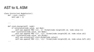AST to IL ASM
class Visitor(ast.NodeVisitor):
def __init__(self):
self.ops = []
...
...
def visit_Assign(self, node):
if isinstance(node.value, ast.Num):
self.ops.append('MOV <{}>, {}'.format(node.targets[0].id, node.value.n))
elif isinstance(node.value, ast.Name):
self.ops.append('MOV <{}>, <{}>'.format(node.targets[0].id, node.value.id))
elif isinstance(node.value, ast.BinOp):
self.ops.extend(self.visit_BinOp(node.value))
self.ops.append('MOV <{}>, <{}>'.format(node.targets[0].id, node.value.left.id))
...
 