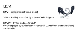 LLVM — compiler infrastructure project
Tutorial “Building a JIT: Starting out with KaleidoscopeJIT”
LLVMPy — Python bindings for LLVM
LLVMLite project by Numba team — lightweight LLVM Python binding for writing
JIT compilers
LLVM
 