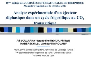 18ème
édition des JOURNÉES INTERNATIONALES DE THERMIQUE
Monastir (Tunisie), 25-27 Octobre 2017
Analyse expérimentale d’un éjecteur
diphasique dans un cycle frigorifique au CO2
transcritique
Ali BOUZRARA a
Ezzeddine NEHDIb
, Philippe
HABERSCHILLc
, Lakhdar KAIROUANId
aali.bouzrara@planet.tn
a/
ISPA BP 15 Errimel 7080 Bizerte. Université de Carthage Tunisie
b, d/
Ecole Nationale d’Ingénieurs de Tunis. Université El Manar
c/
CETHIL INSA de Lyon
 