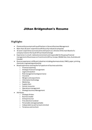 Jithan Bridgmohan's Resume
Highlights
 CharteredAccountantwithqualificationsin General BusinessManagement
 More than 20 years’experience withblue chipindustrial companies
 16 years’experience asanexecutive and3yearsas a directorof the mainBoard of a
companylistedonthe SouthAfrican StockExchange
 Experience inamulti-nationalenvironmentandresponsible forthe groupfinancial
managementof businesseson5continents(Africa,Europe,Middle East,Asia,Australiaand
Canada)
 Diverse experience indifferentindustriesincludingpharmaceuticals,FMCG,paper,printing,
chemicals,engineeringandtextiles
 Broad experience coveringthe full spectrumof businessactivities:
o Financial reporting
o Strategicfinancial management
o Legal and taxation
o Riskmanagementandgovernance
o Insurance
o Mergersand acquisitions
o Informationtechnology
o Marketing
o Supplychain
o Human resources
o Operationsmanagement
o StrategicbusinessManagement
 Attributes
o Strategicthinker
o Business leader
o Entrepreneurial
o Fine attentiontodetail
o Personable andapproachable
o Independentaswell asteamoriented
o Tenaciousandresilient
 