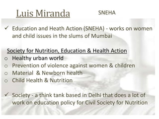 Luis Miranda
SNEHA
Education and Heath Action (SNEHA) - works on women
and child issues in the slums of Mumbai
Society for Nutrition, Education & Health Action
o Healthy urban world
o Prevention of violence against women & children
o Material & Newborn health
o Child Health & Nutrition
Society - a think tank based in Delhi that does a lot of
work on education policy for Civil Society for Nutrition