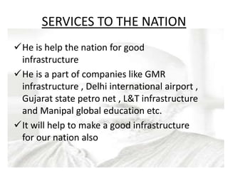 SERVICES TO THE NATION
He is help the nation for good
infrastructure
He is a part of companies like GMR
infrastructure , Delhi international airport ,
Gujarat state petro net , L&T infrastructure
and Manipal global education etc.
It will help to make a good infrastructure
for our nation also