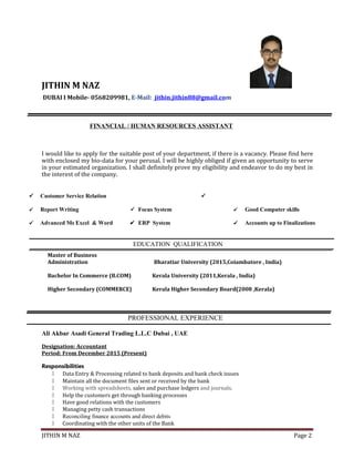 JITHIN M NAZ
DUBAI I Mobile- 0568209981, E-Mail: jithin.jithin88@gmail.com
FINANCIAL / HUMAN RESOURCES ASSISTANT
I would like to apply for the suitable post of your department, if there is a vacancy. Please find here
with enclosed my bio-data for your perusal. I will be highly obliged if given an opportunity to serve
in your estimated organization. I shall definitely prove my eligibility and endeavor to do my best in
the interest of the company.
 Customer Service Relation 
 Report Writing Focus System  Good Computer skills
 Advanced Ms Excel & Word ERP System  Accounts up to Finalizations
EDUCATION QUALIFICATION
Master of Business
Administration Bharatiar University (2015,Coiambatore , India)
Bachelor In Commerce (B.COM) Kerala University (2011,Kerala , India)
Higher Secondary (COMMERCE) Kerala Higher Secondary Board(2008 ,Kerala)
PROFESSIONAL EXPERIENCE
Ali Akbar Asadi General Trading L.L.C Dubai , UAE
Designation: Accountant
Period: From December 2015 (Present)
Responsibilities
 Data Entry & Processing related to bank deposits and bank check issues
 Maintain all the document files sent or received by the bank
 Working with spreadsheets, sales and purchase ledgers and journals.
 Help the customers get through banking processes
 Have good relations with the customers
 Managing petty cash transactions
 Reconciling finance accounts and direct debits
 Coordinating with the other units of the Bank
JITHIN M NAZ Page 2
 