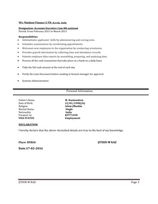 M/s Muthoot Finance LTD, Kerala, India
Designation: Accounts Executive Cum HR assistant
Period: From February 2011 to March 2013
Responsibilities
• Substantiates applicants' skills by administering and scoring tests.
• Schedules examinations by coordinating appointments.
• Welcomes new employees to the organization by conducting orientation.
• Provides payroll information by collecting time and attendance records.
• Submits employee data reports by assembling, preparing, and analyzing data.
• Process all the cash transaction that take place on a bank on a daily basis
• Tally the full cash amount at the end of each day
• Verify the Loan Document before sending to branch manager for approval
• Systems Administration
Personal Information
Father’s Name M. Nazimudeen
Date of Birth 22/01/1990(26)
Religion Islam (Muslim
Marital Status Single
Nationality India
Passport no K9771458
VISA STATUS Employment
DECLARATION
I hereby declare that the above–furnished details are true to the best of my knowledge.
Place: DUBAI JITHIN M NAZ
Date:17-02-2016
JITHIN M NAZ Page 3
 