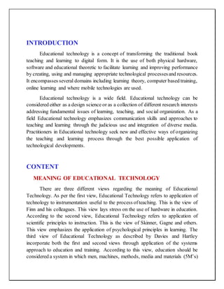 INTRODUCTION
Educational technology is a concept of transforming the traditional book
teaching and learning to digital form. It is the use of both physical hardware,
software and educational theoretic to facilitate learning and improving performance
by creating, using and managing appropriate technological processesand resources.
It encompasses several domains including learning theory, computer based training,
online learning and where mobile technologies are used.
Educational technology is a wide field. Educational technology can be
considered either as a design science or as a collection of different research interests
addressing fundamental issues of learning, teaching, and social organization. As a
field Educational technology emphasizes communication skills and approaches to
teaching and learning through the judicious use and integration of diverse media.
Practitioners in Educational technology seek new and effective ways of organizing
the teaching and learning process through the best possible application of
technological developments.
CONTENT
MEANING OF EDUCATIONAL TECHNOLOGY
There are three different views regarding the meaning of Educational
Technology. As per the first view, Educational Technology refers to application of
technology to instrumentation useful to the process ofteaching. This is the view of
Finn and his colleagues. This view lays stress on the use of hardware in education.
According to the second view, Educational Technology refers to application of
scientific principles to instruction. This is the view of Skinner, Gagne and others.
This view emphasizes the application of psychological principles in learning. The
third view of Educational Technology as described by Davies and Hartley
incorporate both the first and second views through application of the systems
approach to education and training. According to this view, education should be
considered a system in which men, machines, methods, media and materials (5M’s)
 