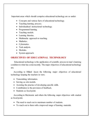 Important areas which should comprise educational technology are as under:
 Concepts and various facts of educational technology.
 Teaching learning process.
 Individualised instructional technology.
 Programmed learning.
 Teaching models.
 Learning theories.
 Multimedia approach to teaching.
 Mathetics.
 Cybernetics
 Task analysis.
 Modules.
 System approach.
OBJECTIVES OF EDUCATIONAL TECHNOLOGY
Educational technology is the application of scientific process to man’s learning
condition to what has comerecently. The major objectives of educational technology
are;
According to Hillard Jason the following major objectives of educational
technology keeping the teachers in view;
 Transmitting information.
 Serving as role models.
 Assisting the practice of developing specific skills.
 Contribution to the provision of feedback.
 Students as focal point.
According to Meckenzie and others the following major objectives with student
as focal point;
 The need to reach out to maximum number of students.
 To reach out to them with a improved range of learning materials.
 