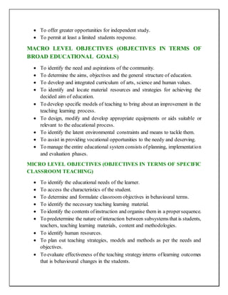  To offer greater opportunities for independent study.
 To permit at least a limited students response.
MACRO LEVEL OBJECTIVES (OBJECTIVES IN TERMS OF
BROAD EDUCATIONAL GOALS)
 To identify the need and aspirations of the community.
 To determine the aims, objectives and the general structure of education.
 To develop and integrated curriculum of arts, science and human values.
 To identify and locate material resources and strategies for achieving the
decided aim of education.
 To develop specific models of teaching to bring about an improvement in the
teaching learning process.
 To design, modify and develop appropriate equipments or aids suitable or
relevant to the educational process.
 To identify the latent environmental constraints and means to tackle them.
 To assist in providing vocational opportunities to the needy and deserving.
 To manage the entire educational system consists ofplanning, implementation
and evaluation phases.
MICRO LEVEL OBJECTIVES (OBJECTIVES IN TERMS OF SPECIFIC
CLASSROOM TEACHING)
 To identify the educational needs of the learner.
 To access the characteristics of the student.
 To determine and formulate classroom objectives in behavioural terms.
 To identify the necessary teaching learning material.
 To identify the contents ofinstruction and organise them in a propersequence.
 To predetermine the nature of interaction between subsystems that is students,
teachers, teaching learning materials, content and methodologies.
 To identify human resources.
 To plan out teaching strategies, models and methods as per the needs and
objectives.
 To evaluate effectiveness ofthe teaching strategy interns oflearning outcomes
that is behavioural changes in the students.
 
