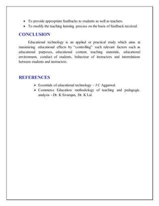  To provide appropriate feedbacks to students as well as teachers.
 To modify the teaching learning process on the basis of feedback received.
CONCLUSION
Educational technology is an applied or practical study which aims at
maximizing educational effects by “controlling” such relevant factors such as
educational purposes, educational content, teaching materials, educational
environment, conduct of students, behaviour of instructors and interrelations
between students and instructors.
REFERENCES
 Essentials of educational technology – J C Aggarwal.
 Commerce Education: methodology of teaching and pedagogic.
analysis - Dr. K Sivarajan, Dr. K Lal.
 