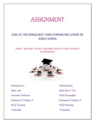 EDU 03 TECHNOLOGY AND COMMUNICATION IN
EDUCATION
TOPIC: MEANING, SCOPE AND OBJECTIVES OF EDUCATIONAL
TECHNOLOGY
Submitted to, Submitted by,
Mary Jain Jithin Raj V.T.K.
Assistant Professor B.Ed Geography
Emmanuel College of Emmanuel College of
B.Ed Training B.Ed Training
Vazhichal. Vazhichal.
 