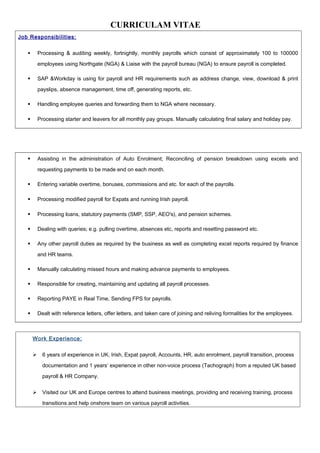 CURRICULAM VITAE
Job Responsibilities:
 Processing & auditing weekly, fortnightly, monthly payrolls which consist of approximately 100 to 100000
employees using Northgate (NGA) & Liaise with the payroll bureau (NGA) to ensure payroll is completed.
 SAP &Workday is using for payroll and HR requirements such as address change, view, download & print
payslips, absence management, time off, generating reports, etc.
 Handling employee queries and forwarding them to NGA where necessary.
 Processing starter and leavers for all monthly pay groups. Manually calculating final salary and holiday pay.
 Assisting in the administration of Auto Enrolment; Reconciling of pension breakdown using excels and
requesting payments to be made end on each month.
 Entering variable overtime, bonuses, commissions and etc. for each of the payrolls.
 Processing modified payroll for Expats and running Irish payroll.
 Processing loans, statutory payments (SMP, SSP, AEO's), and pension schemes.
 Dealing with queries; e.g. pulling overtime, absences etc, reports and resetting password etc.
 Any other payroll duties as required by the business as well as completing excel reports required by finance
and HR teams.
 Manually calculating missed hours and making advance payments to employees.
 Responsible for creating, maintaining and updating all payroll processes.
 Reporting PAYE in Real Time, Sending FPS for payrolls.
 Dealt with reference letters, offer letters, and taken care of joining and reliving formalities for the employees.
Work Experience:
 6 years of experience in UK, Irish, Expat payroll, Accounts, HR, auto enrolment, payroll transition, process
documentation and 1 years’ experience in other non-voice process (Tachograph) from a reputed UK based
payroll & HR Company.
 Visited our UK and Europe centres to attend business meetings, providing and receiving training, process
transitions and help onshore team on various payroll activities.
 