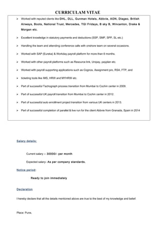 CURRICULAM VITAE
 Worked with reputed clients like DHL, DLL, Gunman Hotels, Abbvie, AON, Diageo, British
Airways, Boots, National Trust, Mercedes, TGI Fridays, B sky B, Wincanton, Drake &
Morgan etc.
 Excellent knowledge in statutory payments and deductions (SSP, SMP, SPP, SL etc.)
 Handling the team and attending conference calls with onshore team on several occasions.
 Worked with SAP (Eureka) & Workday payroll platform for more than 6 months.
 Worked with other payroll platforms such as Resource link, Unipay, payplan etc.
 Worked with payroll supporting applications such as Cognos, Assignment pro, RSA, FTP, and
 ticketing tools like IMS, HRW and MYHRW etc.
 Part of successful Tachograph process transition from Mumbai to Cochin center in 2009.
 Part of successful UK payroll transition from Mumbai to Cochin center in 2012.
 Part of successful auto enrollment project transition from various UK centers in 2013.
 Part of successful completion of parallel & live run for the client Abbvie from Granada, Spain in 2014
Salary details:
Current salary – 30000/- per month
Expected salary- As per company standards.
Notice period:
Ready to join immediately
Declaration
I hereby declare that all the details mentioned above are true to the best of my knowledge and belief.
Place: Pune,
 