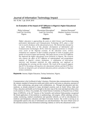 Journal of Information Technology Impact
Vol. 10, No. 1, pp. 25-34, 2010

An Evaluation of the Impact of ICT Diffusion in Nigeria’s Higher Educational
Institutions
Philip Achimugu1
Lead City University
Nigeria

Oluwatolani Oluwagbemi2
Lead City University
Nigeria

Adeniran Oluwaranti3
Obafemi Awolowo University
Nigeria

Abstract
Higher education is approaching the point at which Science and Technology
particularly Information and Communication Technology (ICT), plays a vital
role in nearly all phases of the educational process. The Internet has emerged as
a major driving force of this dynamic development of Information and
Communication Technologies (ICTs) which has impacted positively in virtually
every sector of the Nigerian economy. In the education sector, tertiary
institutions use computers in their academic programs in order to produce good
quality of research output and learning. This paper focuses on how ICT diffusion
has impacted the higher educational sector positively in Nigeria. The research
also exposes the effect of ICT diffusion on undergraduate and postgraduate
students of Nigeria’s tertiary institutions. A combination of observation,
interview and document materials for data gathering was employed as
methodology for carrying out this research. The result of the research suggests
that ICT is becoming a driving force for educational reforms and that ICTs have
become an integrative part of national education policies and plans in Nigerian
tertiary institutions.
Keywords: Internet, Higher Education, Tertiary Institutions, Nigeria.
Introduction
Communication is the livelihood of today’s business. Electronic data communication is becoming
the industry standard of transaction media and widely used in such areas as education, payment of
bills, video conferencing, and group work collaboration, etc. Through tele-education and telemedicine, as already practiced in many developed countries such as South Africa, India and
China, education and health can be brought to the door step of the rural and deprived urban cities
in all countries in Africa. For example, the United Nations Committee on Peaceful Uses of Outer
th
Space (COPOUS), at the 46 Session of the Scientific and technical Subcommittee recognized
the broad application of tele-medicine in epidemiology, tele-surgery, offsite radiology services,
cardiac monitoring, medical consultations and specialist referrals, as well as tele-education in
medicine and therapeutics education and Open University System. The world is moving at an
unimaginable speed in the area of information use and dissemination. The most vibrant sector of
the national economy is the information technology industry as well as the educational sector.
 2010 JITI

 
