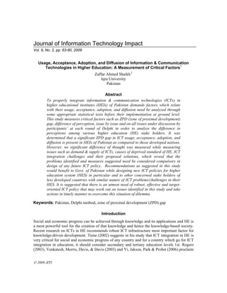 Journal of Information Technology Impact
Vol. 9, No. 2, pp. 63-80, 2009


   Usage, Acceptance, Adoption, and Diffusion of Information & Communication
      Technologies in Higher Education: A Measurement of Critical Factors1
                                     Zaffar Ahmed Shaikh 2
                                         Iqra University
                                            Pakistan

                                             Abstract
        To properly integrate information & communication technologies (ICTs) in
        higher educational institutes (HEIs) of Pakistan demands factors which relate
        with their usage, acceptance, adoption, and diffusion need be analyzed through
        some appropriate statistical tests before their implementation at ground level.
        This study measures critical factors such as ZPD (zone of proximal development)
        gap, difference of perception, issue by issue and on all issues under discussion by
        participants’ at each round of Delphi in order to analyze the difference in
        perceptions among various higher education (HE) stake holders. It was
        determined that a significant ZPD gap in ICT usage, acceptance, adoption, and
        diffusion is present in HEIs of Pakistan as compared to those developed nations.
        However, no significant difference of thought was measured while measuring
        issues such as demand & supply of ICTs, causes of deprived standard of HE, ICT
        integration challenges and their proposed solutions, which reveal that the
        problems identified and measures suggested need be considered compulsory in
        design of any future ICT policy. Recommendations as suggested in this study
        would benefit to Govt. of Pakistan while designing new ICT policies for higher
        education system (HES) in particular and to other concerned stake holders of
        less developed countries with similar nature of ICT problems/challenges in their
        HES. It is suggested that there is an utmost need of robust, effective and target-
        oriented ICT policy that may work out on issues identified in this study and take
        actions in timely manner to overcome this situation of dilemma.

Keywords: Pakistan, Delphi method, zone of proximal development (ZPD) gap

                                          Introduction
Social and economic progress can be achieved through knowledge and its applications and HE is
a most powerful tool for the creation of that knowledge and hence the knowledge-based society.
Recent research on ICTs in HE recommends robust ICT infrastructure most important factor for
knowledge-driven development. Tiene (2002) suggests in his study that ICT integration in HE is
very critical for social and economic progress of any country and for a country which go for ICT
integration in education, it should consider secondary and tertiary education levels 1st. Rogers
(2003), Venkatesh, Morris, Davis, & Davis (2003) and Yi, Jakson, Park & Probst (2006) proclaim


 2009 JITI
 