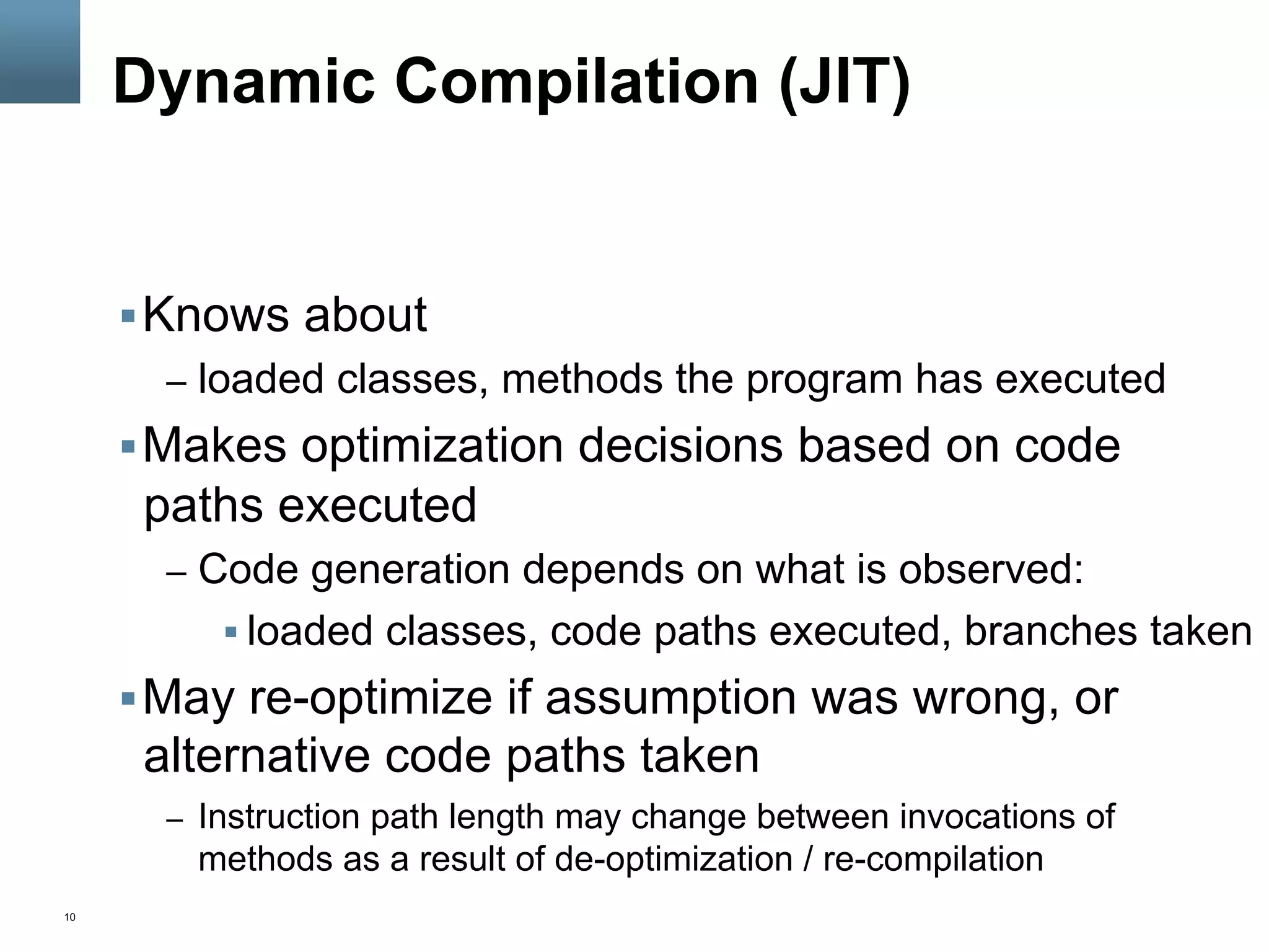 10
Dynamic Compilation (JIT)
§ Knows about
–  loaded classes, methods the program has executed
§ Makes optimization decisions based on code
paths executed
–  Code generation depends on what is observed:
§ loaded classes, code paths executed, branches taken
§ May re-optimize if assumption was wrong, or
alternative code paths taken
–  Instruction path length may change between invocations of
methods as a result of de-optimization / re-compilation
 