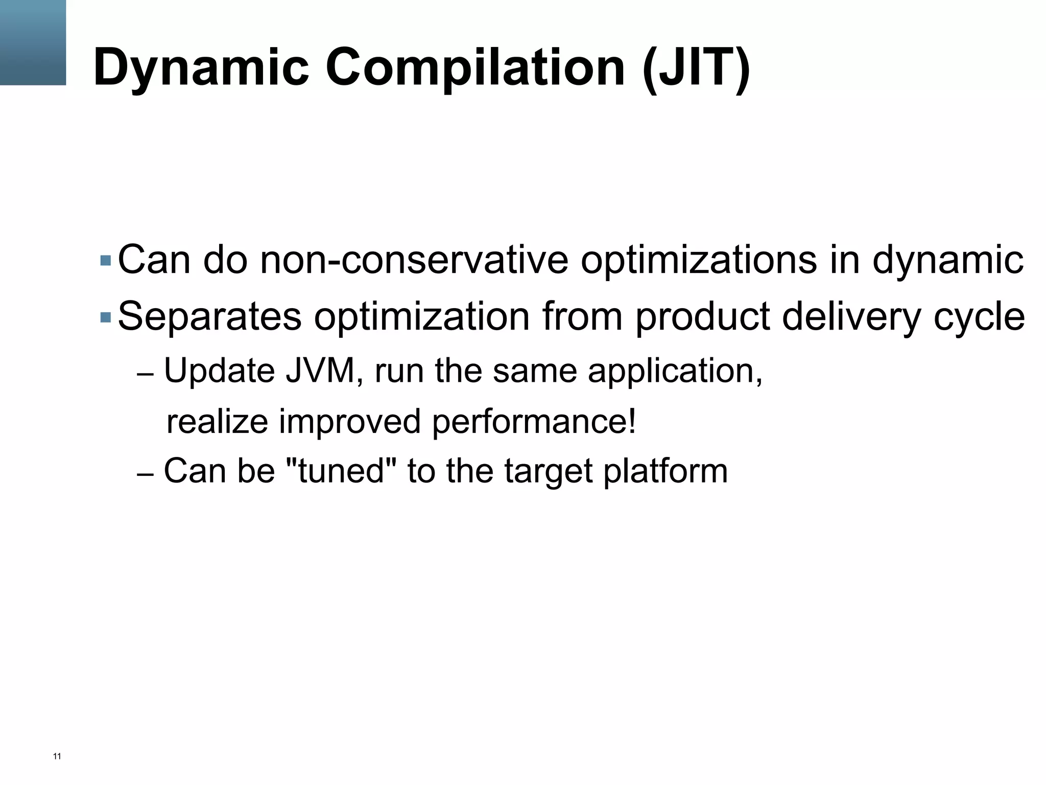 11
Dynamic Compilation (JIT)
§ Can do non-conservative optimizations in dynamic
§ Separates optimization from product delivery cycle
–  Update JVM, run the same application,
realize improved performance!
–  Can be "tuned" to the target platform
 