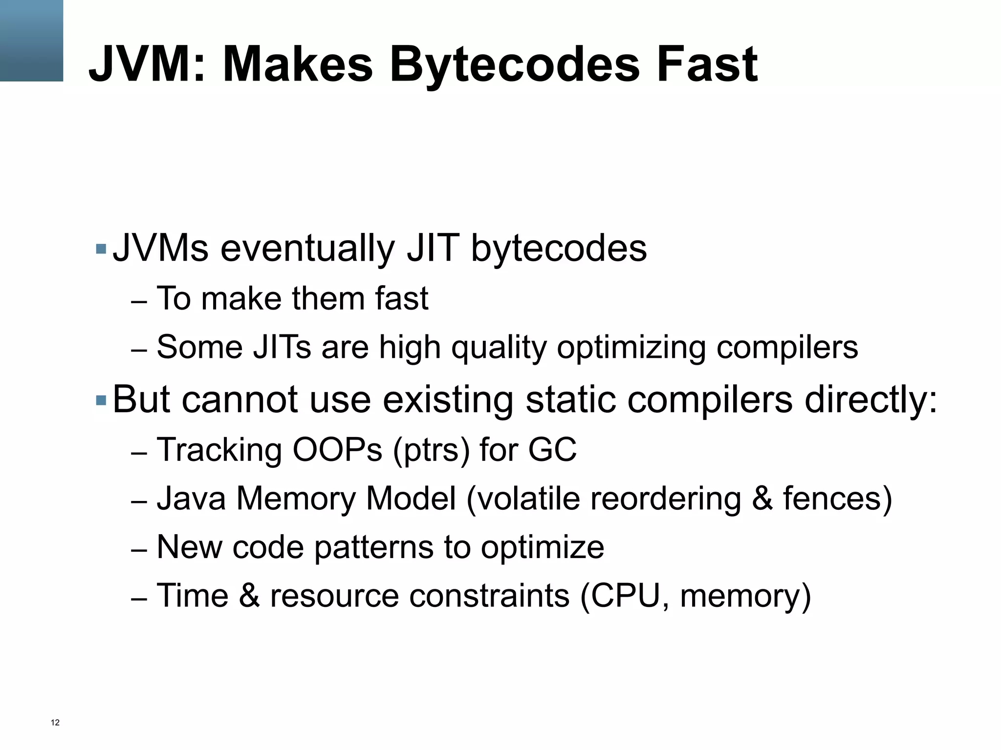 12
JVM: Makes Bytecodes Fast
§ JVMs eventually JIT bytecodes
–  To make them fast
–  Some JITs are high quality optimizing compilers
§ But cannot use existing static compilers directly:
–  Tracking OOPs (ptrs) for GC
–  Java Memory Model (volatile reordering & fences)
–  New code patterns to optimize
–  Time & resource constraints (CPU, memory)
 