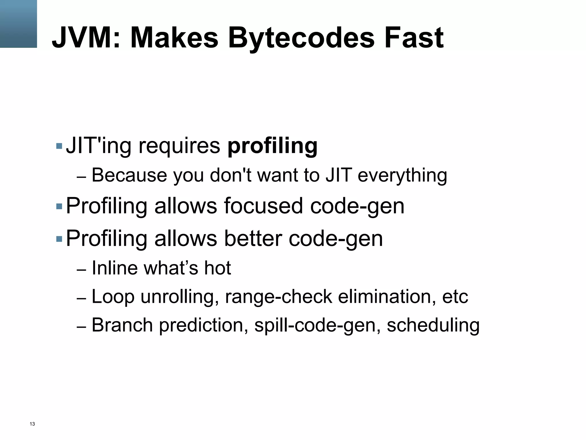 13
JVM: Makes Bytecodes Fast
§ JIT'ing requires profiling
–  Because you don't want to JIT everything
§ Profiling allows focused code-gen
§ Profiling allows better code-gen
–  Inline what’s hot
–  Loop unrolling, range-check elimination, etc
–  Branch prediction, spill-code-gen, scheduling
 