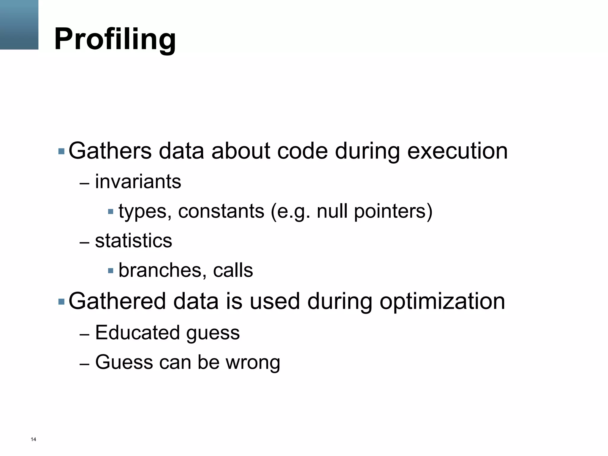 14
Profiling
§ Gathers data about code during execution
–  invariants
§ types, constants (e.g. null pointers)
–  statistics
§ branches, calls
§ Gathered data is used during optimization
–  Educated guess
–  Guess can be wrong
 