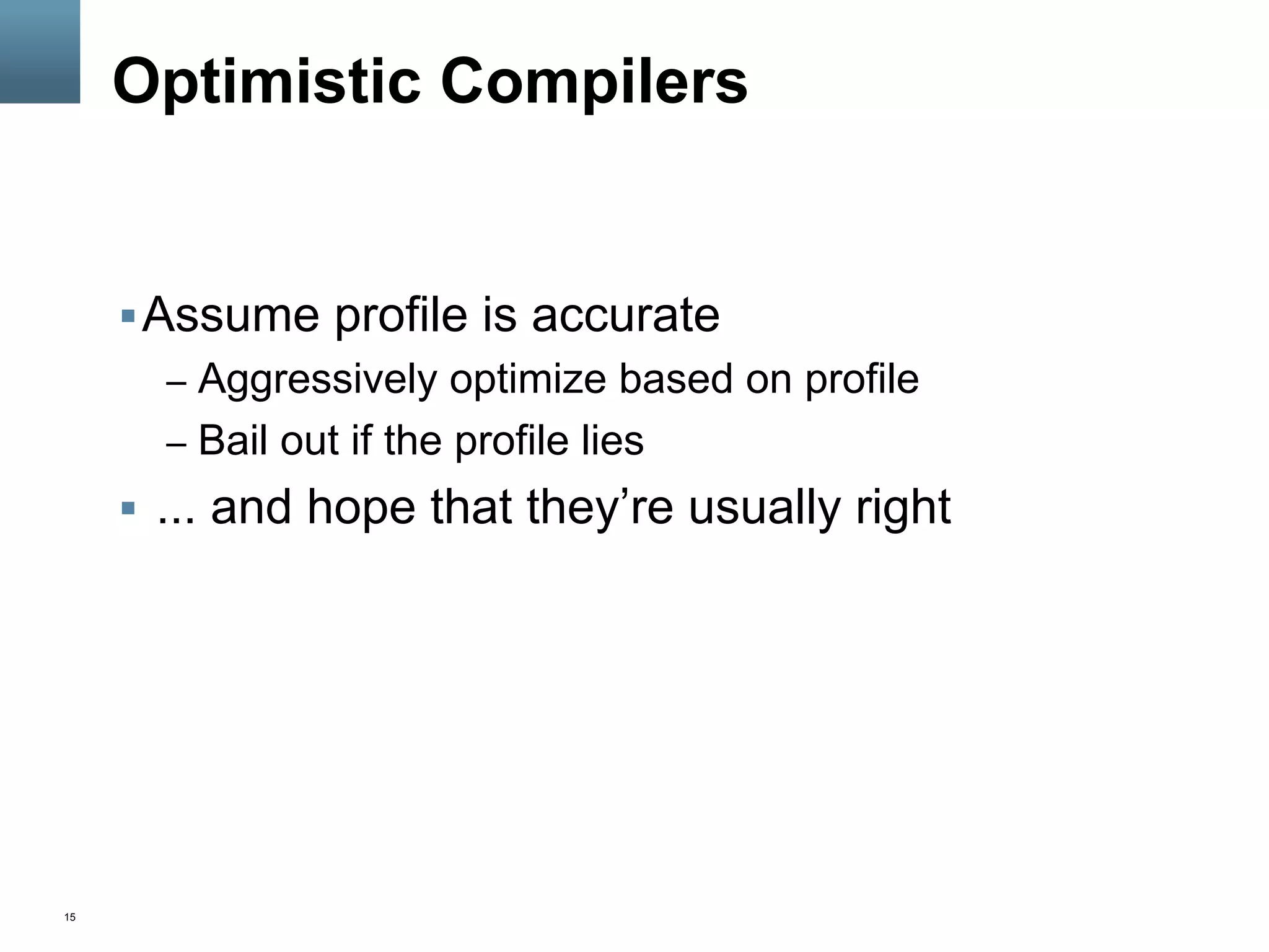 15
Optimistic Compilers
§ Assume profile is accurate
–  Aggressively optimize based on profile
–  Bail out if the profile lies
§  ... and hope that they’re usually right
 
