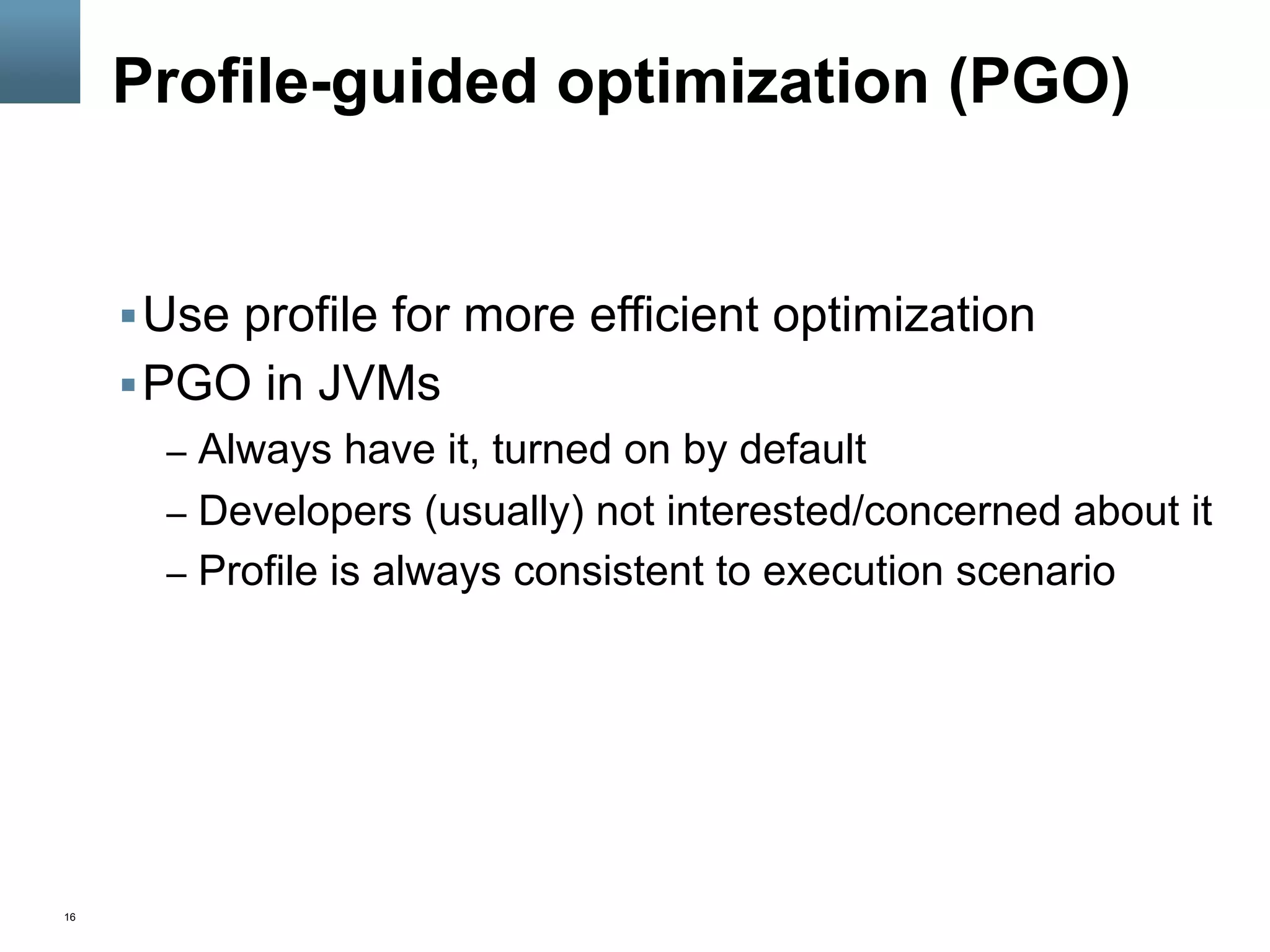 16
Profile-guided optimization (PGO)
§ Use profile for more efficient optimization
§ PGO in JVMs
–  Always have it, turned on by default
–  Developers (usually) not interested/concerned about it
–  Profile is always consistent to execution scenario
 