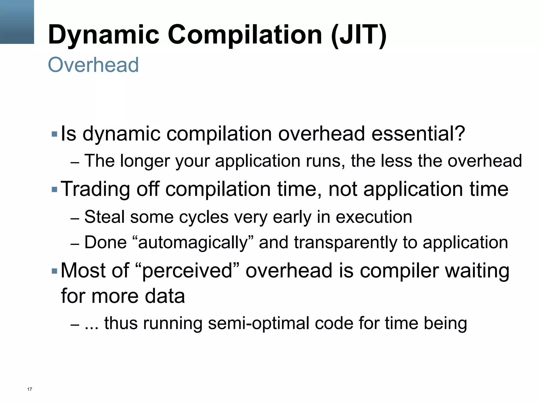 17
Dynamic Compilation (JIT)
§ Is dynamic compilation overhead essential?
–  The longer your application runs, the less the overhead
§ Trading off compilation time, not application time
–  Steal some cycles very early in execution
–  Done “automagically” and transparently to application
§ Most of “perceived” overhead is compiler waiting
for more data
–  ... thus running semi-optimal code for time being
Overhead
 