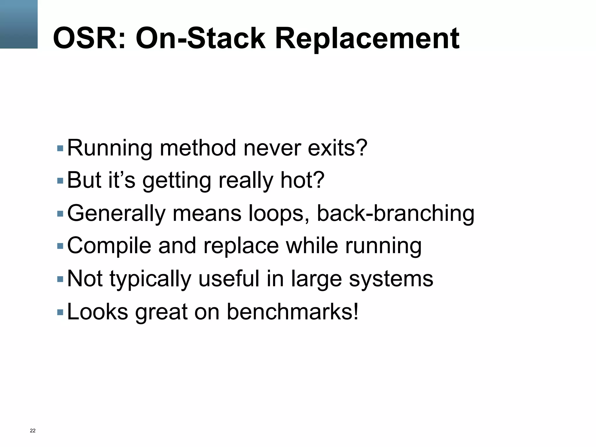 22
OSR: On-Stack Replacement
§ Running method never exits?
§ But it’s getting really hot?
§ Generally means loops, back-branching
§ Compile and replace while running
§ Not typically useful in large systems
§ Looks great on benchmarks!
 