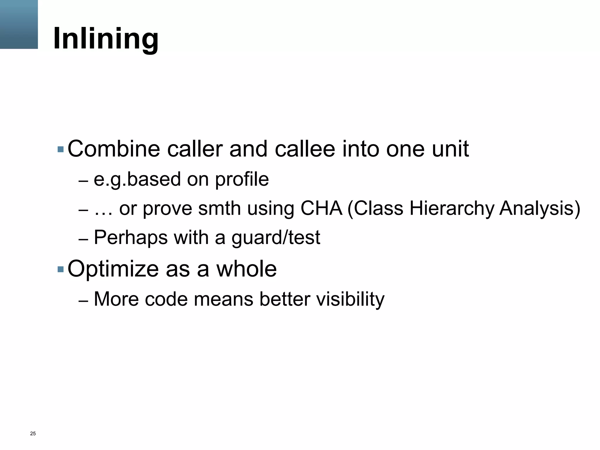 25
Inlining
§ Combine caller and callee into one unit
–  e.g.based on profile
–  … or prove smth using CHA (Class Hierarchy Analysis)
–  Perhaps with a guard/test
§ Optimize as a whole
–  More code means better visibility
 