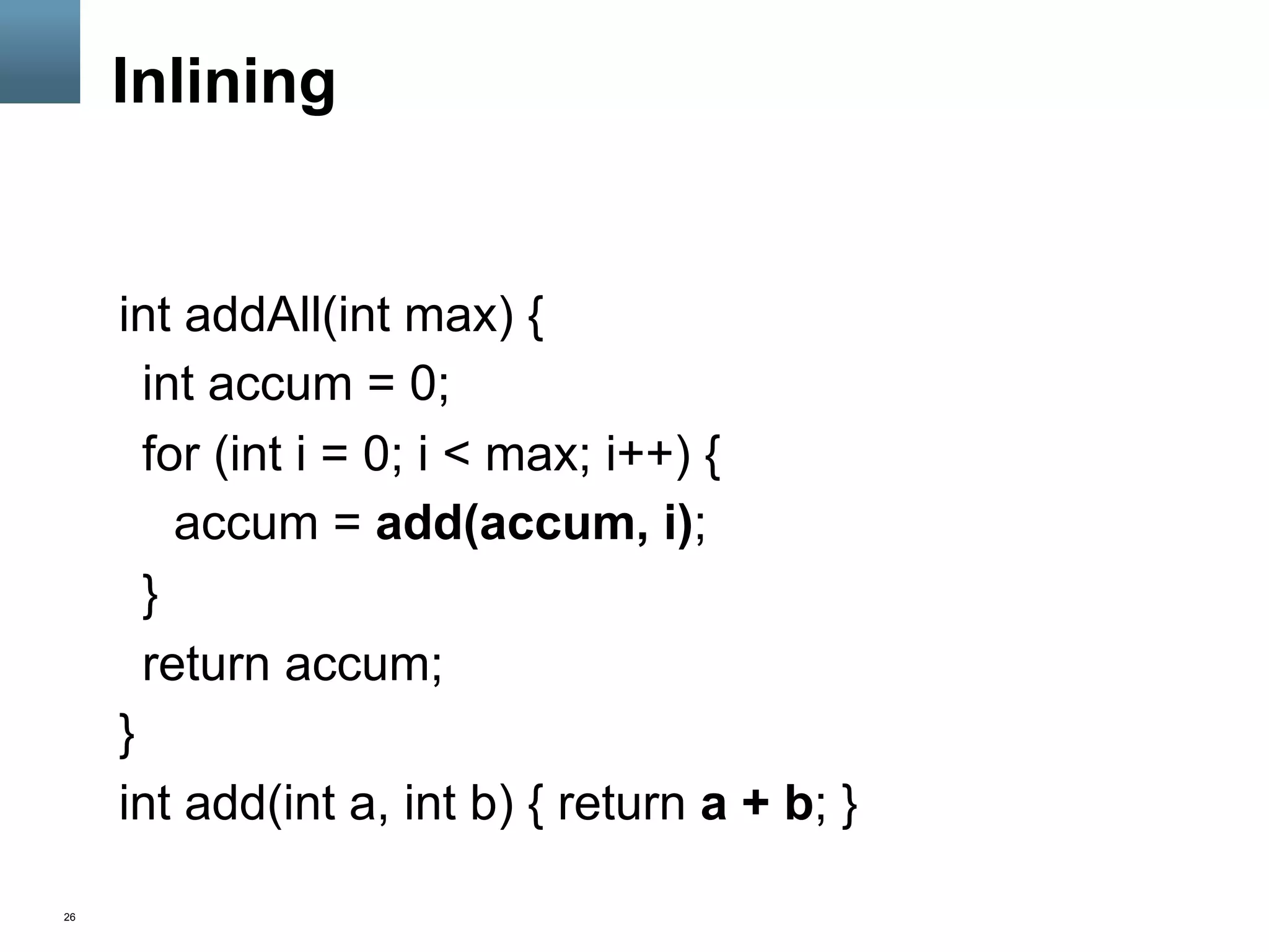 26
Inlining
int addAll(int max) {
int accum = 0;
for (int i = 0; i < max; i++) {
accum = add(accum, i);
}
return accum;
}
int add(int a, int b) { return a + b; }
 