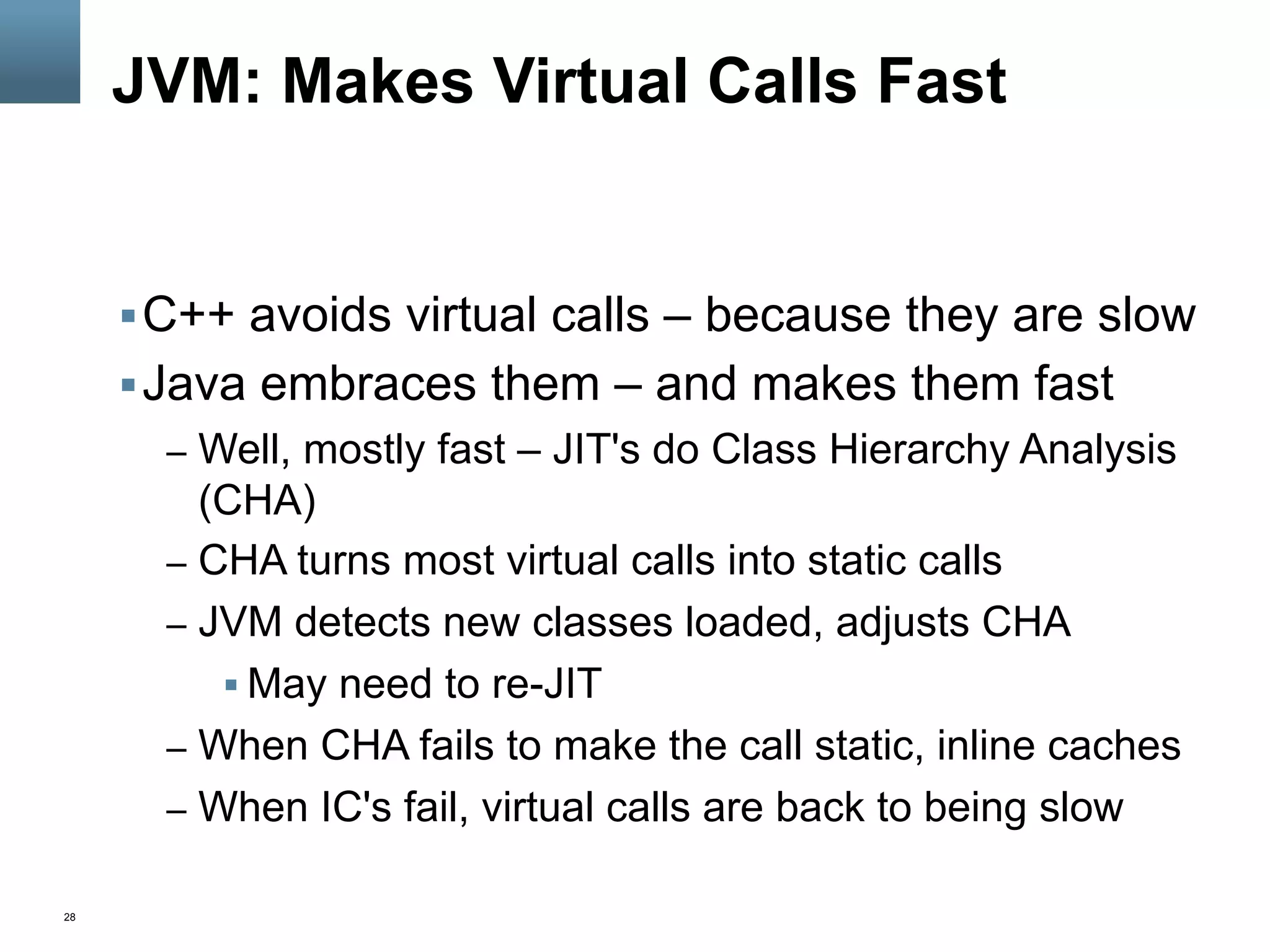 28
JVM: Makes Virtual Calls Fast
§ C++ avoids virtual calls – because they are slow
§ Java embraces them – and makes them fast
–  Well, mostly fast – JIT's do Class Hierarchy Analysis
(CHA)
–  CHA turns most virtual calls into static calls
–  JVM detects new classes loaded, adjusts CHA
§ May need to re-JIT
–  When CHA fails to make the call static, inline caches
–  When IC's fail, virtual calls are back to being slow
 