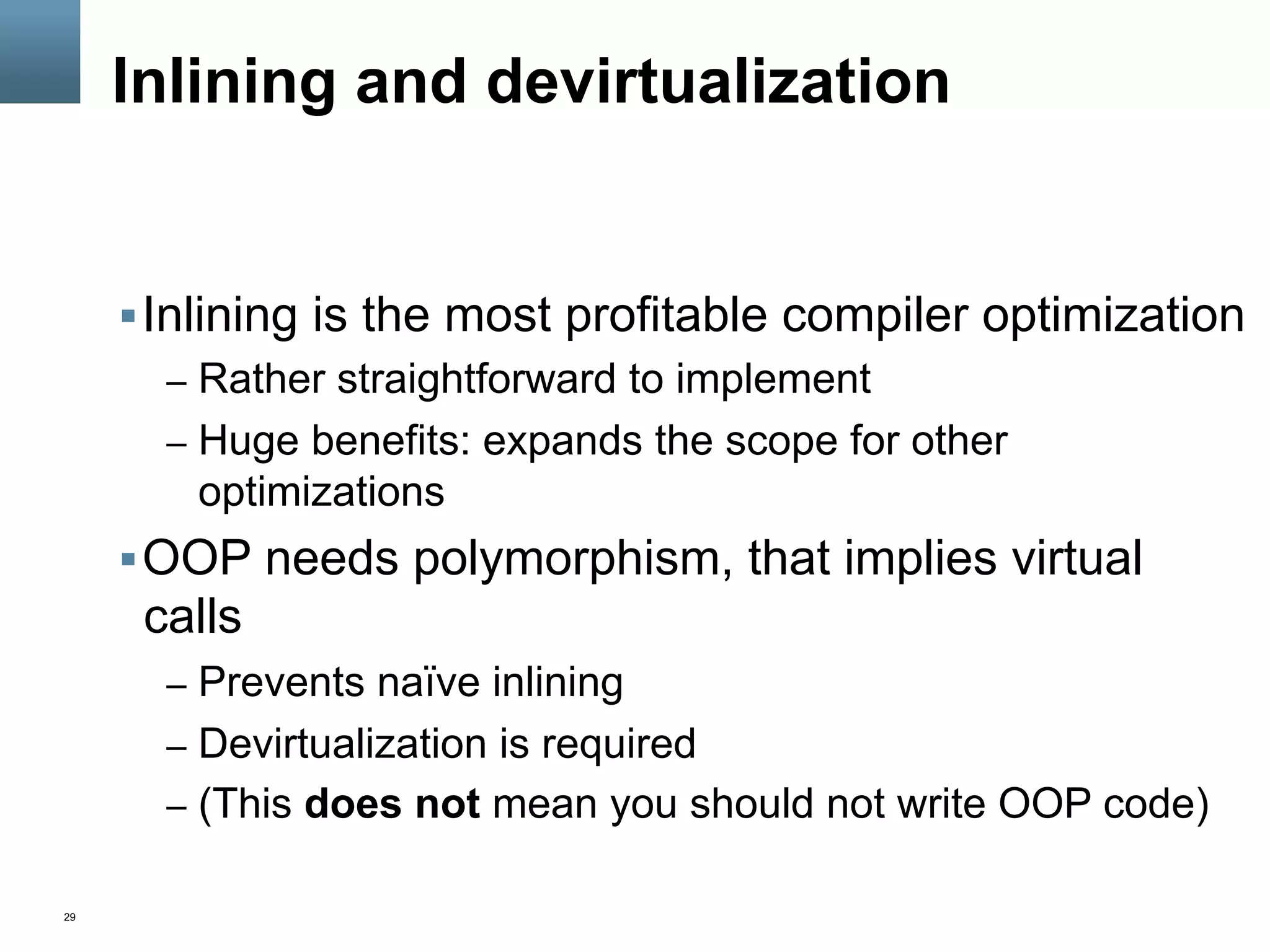 29
Inlining and devirtualization
§ Inlining is the most profitable compiler optimization
–  Rather straightforward to implement
–  Huge benefits: expands the scope for other
optimizations
§ OOP needs polymorphism, that implies virtual
calls
–  Prevents naïve inlining
–  Devirtualization is required
–  (This does not mean you should not write OOP code)
 