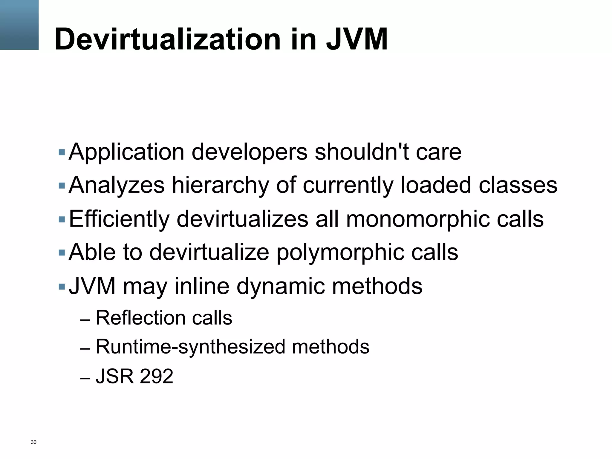 30
Devirtualization in JVM
§ Application developers shouldn't care
§ Analyzes hierarchy of currently loaded classes
§ Efficiently devirtualizes all monomorphic calls
§ Able to devirtualize polymorphic calls
§ JVM may inline dynamic methods
–  Reflection calls
–  Runtime-synthesized methods
–  JSR 292
 
