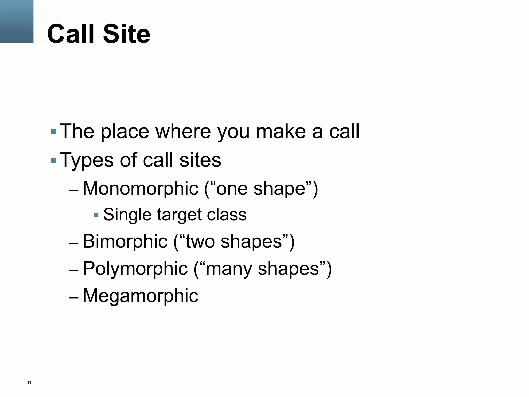 31
Call Site
§ The place where you make a call
§ Types of call sites
– Monomorphic (“one shape”)
§ Single target class
– Bimorphic (“two shapes”)
– Polymorphic (“many shapes”)
– Megamorphic
 