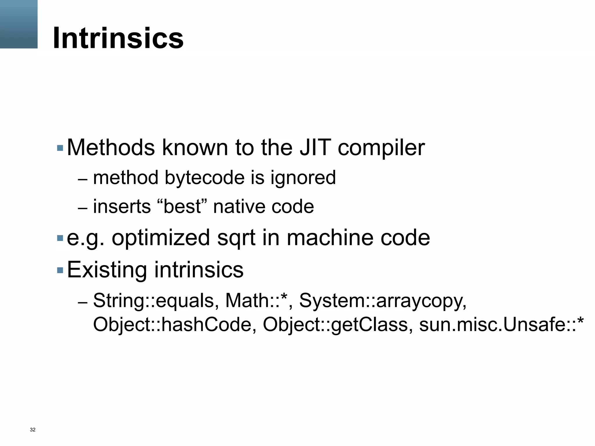 32
Intrinsics
§ Methods known to the JIT compiler
–  method bytecode is ignored
–  inserts “best” native code
§ e.g. optimized sqrt in machine code
§ Existing intrinsics
–  String::equals, Math::*, System::arraycopy,
Object::hashCode, Object::getClass, sun.misc.Unsafe::*
 