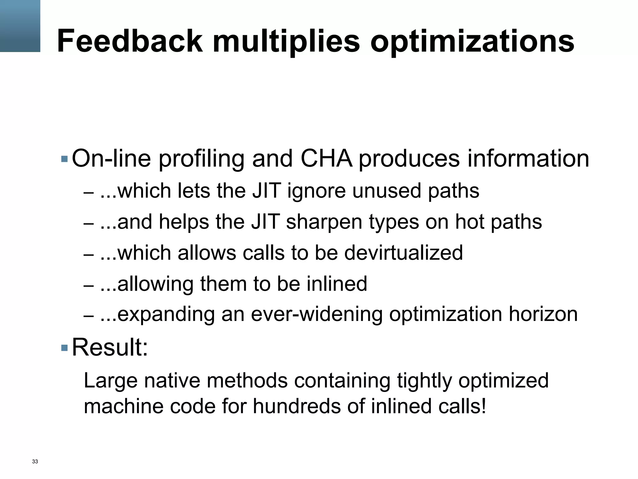 33
Feedback multiplies optimizations
§ On-line profiling and CHA produces information
–  ...which lets the JIT ignore unused paths
–  ...and helps the JIT sharpen types on hot paths
–  ...which allows calls to be devirtualized
–  ...allowing them to be inlined
–  ...expanding an ever-widening optimization horizon
§ Result:
Large native methods containing tightly optimized
machine code for hundreds of inlined calls!
 